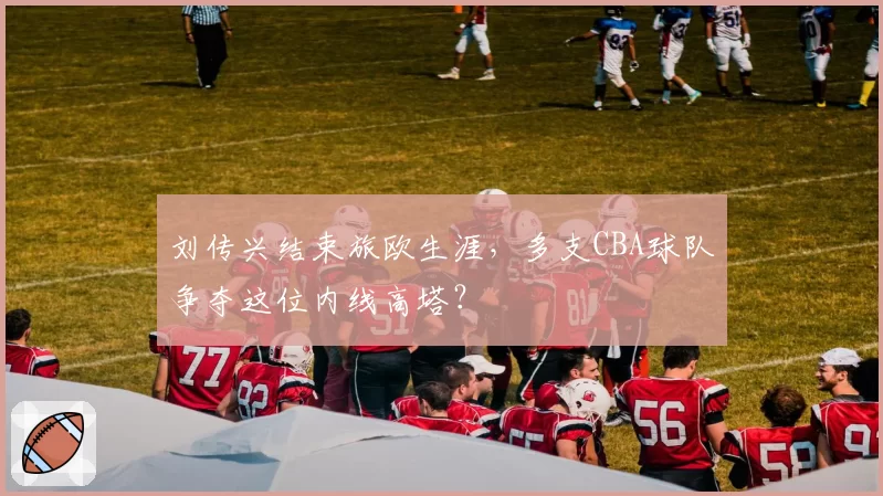 刘传兴结束旅欧生涯，多支CBA球队争夺这位内线高塔？