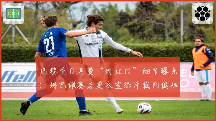 巴黎圣日耳曼“内讧门”细节曝光：姆巴佩赛后更衣室怒斥裁判偏袒里昂