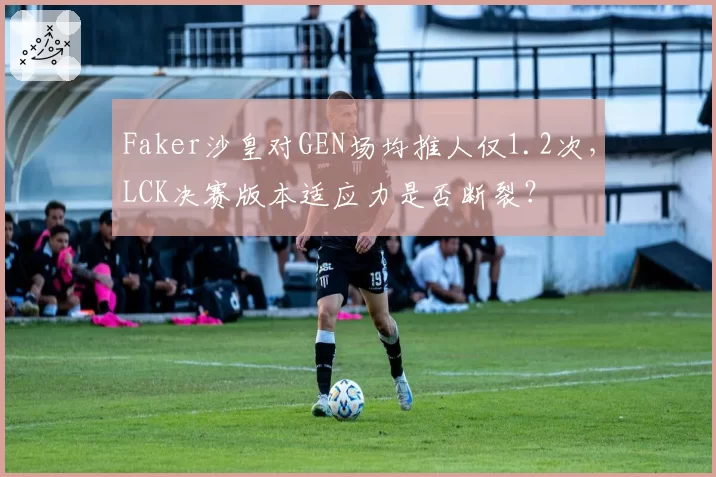 Faker沙皇对GEN场均推人仅1.2次,LCK决赛版本适应力是否断裂?