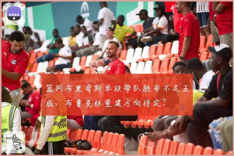 篮网布里奇斯单核带队胜率不足五成，布鲁克林重建方向待定？