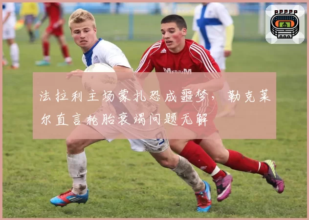 法拉利主场蒙扎恐成噩梦，勒克莱尔直言轮胎衰竭问题无解