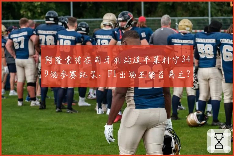 阿隆索将在匈牙利站追平莱科宁349场参赛纪录，F1出场王能否易主？