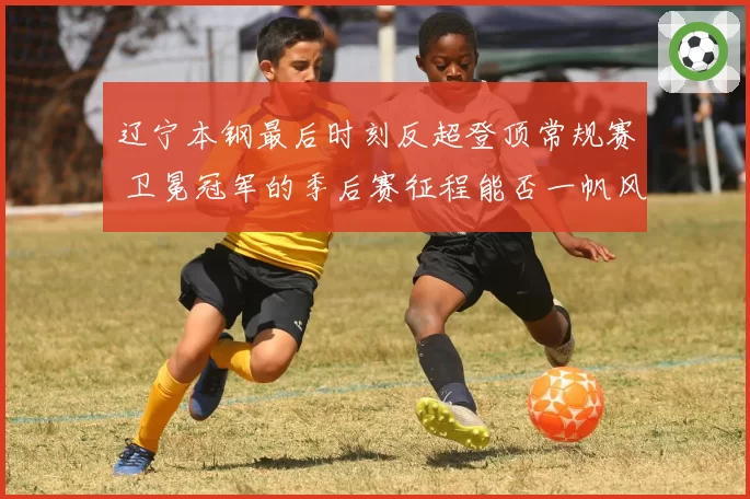 辽宁本钢最后时刻反超登顶常规赛 卫冕冠军的季后赛征程能否一帆风顺？