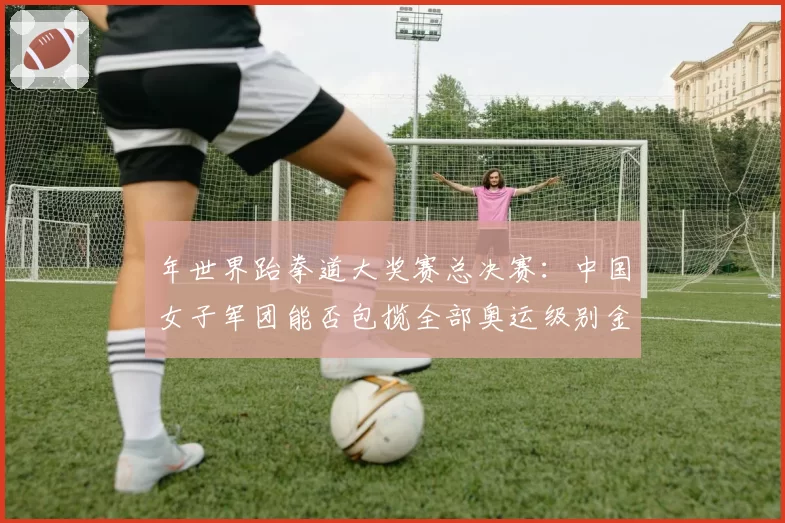 年世界跆拳道大奖赛总决赛：中国女子军团能否包揽全部奥运级别金牌？