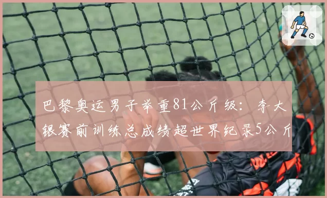 巴黎奥运男子举重81公斤级：李大银赛前训练总成绩超世界纪录5公斤