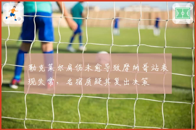 勒克莱尔肩伤未愈导致摩纳哥站表现失常，名宿质疑其复出决策