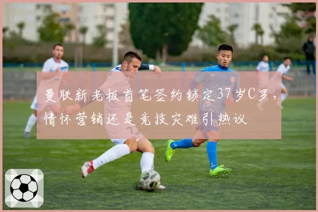 曼联新老板首笔签约锁定37岁C罗，情怀营销还是竞技灾难引热议