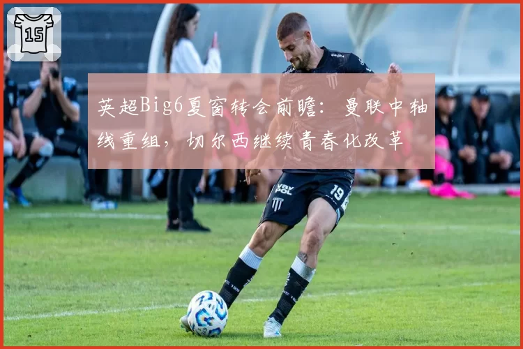 英超Big6夏窗转会前瞻：曼联中轴线重组，切尔西继续青春化改革