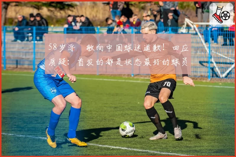 58岁浮嶋敏向中国球迷道歉！回应质疑：首发的都是状态最好的球员