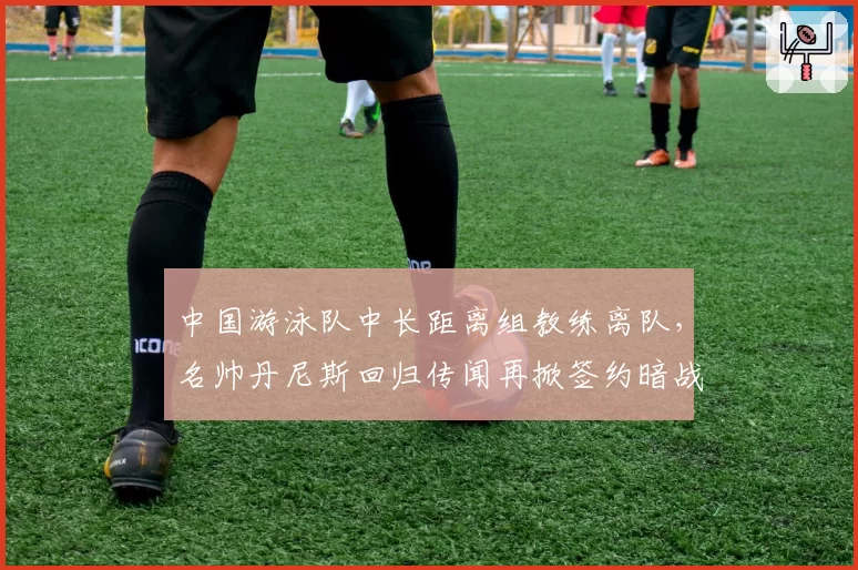 中国游泳队中长距离组教练离队，名帅丹尼斯回归传闻再掀签约暗战