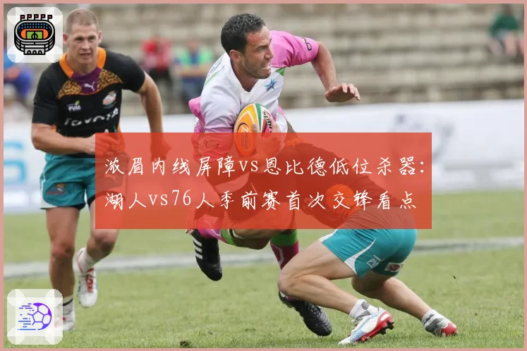 浓眉内线屏障vs恩比德低位杀器：湖人vs76人季前赛首次交锋看点