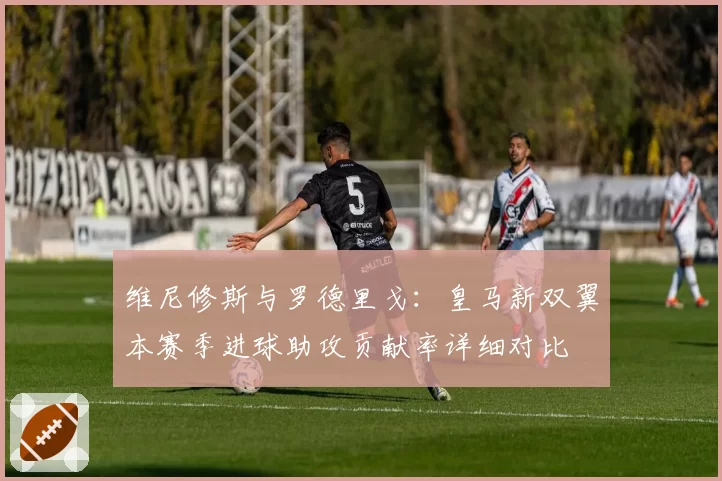 维尼修斯与罗德里戈:皇马新双翼本赛季进球助攻贡献率详细对比