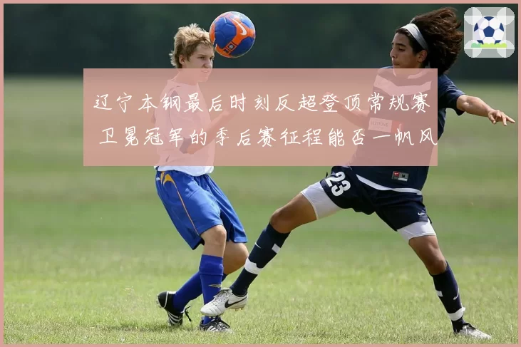 辽宁本钢最后时刻反超登顶常规赛 卫冕冠军的季后赛征程能否一帆风顺？