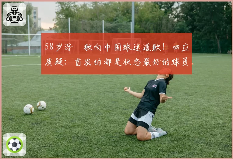 58岁浮嶋敏向中国球迷道歉！回应质疑：首发的都是状态最好的球员