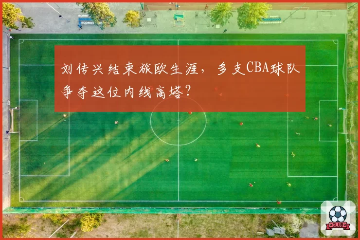 刘传兴结束旅欧生涯，多支CBA球队争夺这位内线高塔？