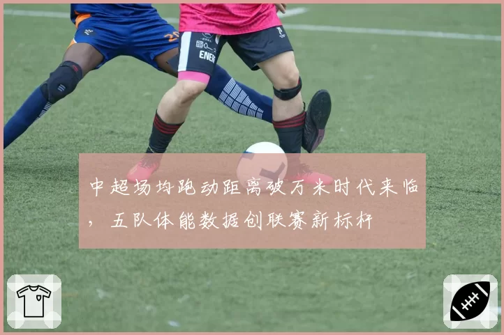 中超场均跑动距离破万米时代来临，五队体能数据创联赛新标杆