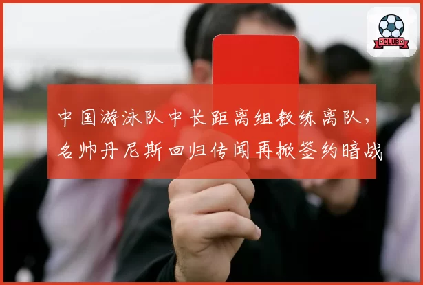 中国游泳队中长距离组教练离队,名帅丹尼斯回归传闻再掀签约暗战