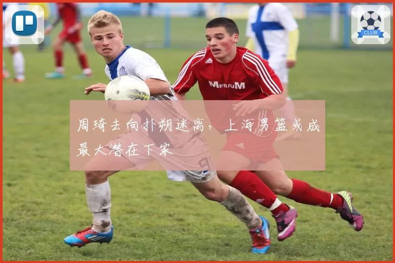 周琦去向扑朔迷离，上海男篮或成最大潜在下家