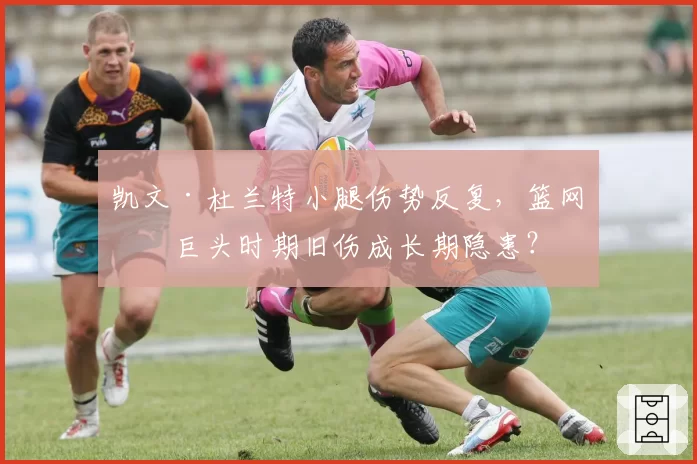 凯文·杜兰特小腿伤势反复，篮网三巨头时期旧伤成长期隐患？