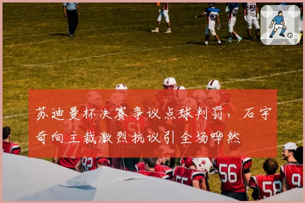 苏迪曼杯决赛争议点球判罚，石宇奇向主裁激烈抗议引全场哗然
