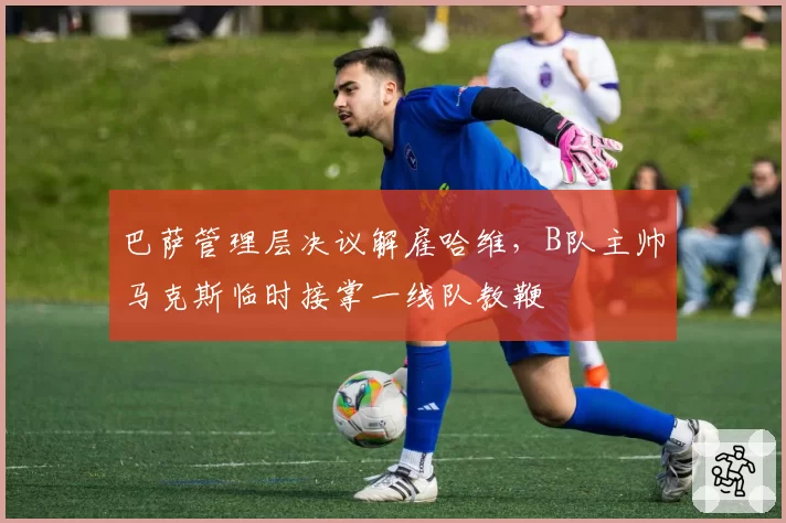 巴萨管理层决议解雇哈维，B队主帅马克斯临时接掌一线队教鞭