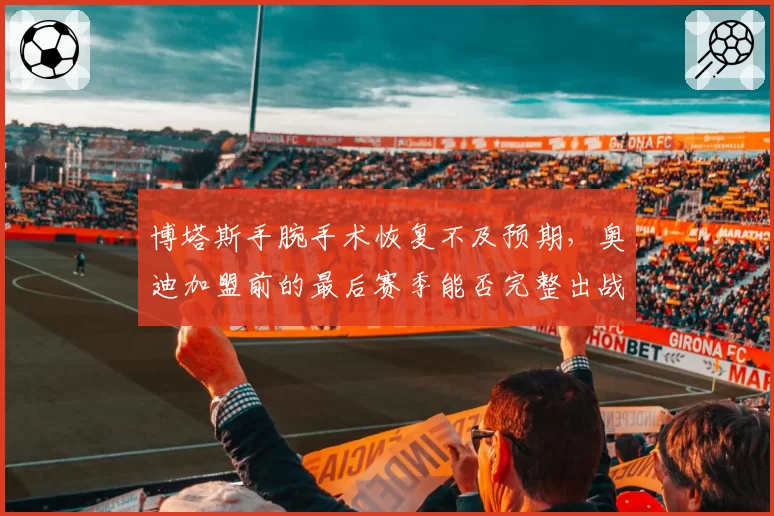 博塔斯手腕手术恢复不及预期,奥迪加盟前的最后赛季能否完整出战?