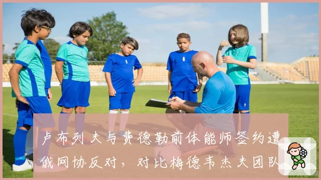 卢布列夫与费德勒前体能师签约遭俄网协反对,对比梅德韦杰夫团队四年零调整的稳定性