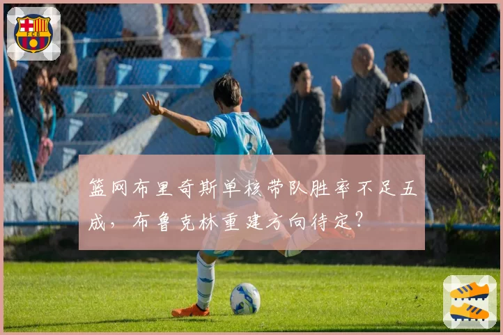 篮网布里奇斯单核带队胜率不足五成，布鲁克林重建方向待定？