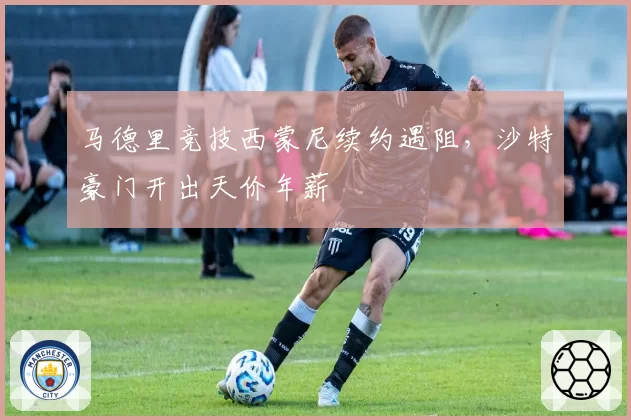 马德里竞技西蒙尼续约遇阻，沙特豪门开出天价年薪