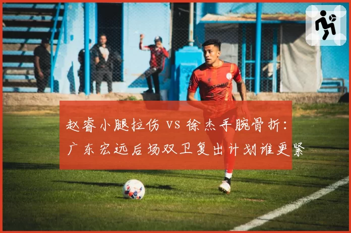 赵睿小腿拉伤 vs 徐杰手腕骨折：广东宏远后场双卫复出计划谁更紧迫？