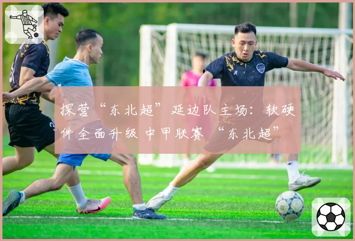 探营“东北超”延边队主场:软硬件全面升级 中甲联赛 “东北超” “延超”都在这踢