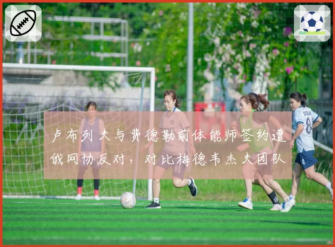 卢布列夫与费德勒前体能师签约遭俄网协反对，对比梅德韦杰夫团队四年零调整的稳定性