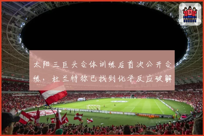 太阳三巨头合体训练后首次公开合练，杜兰特称已找到化学反应破解森林狼联防