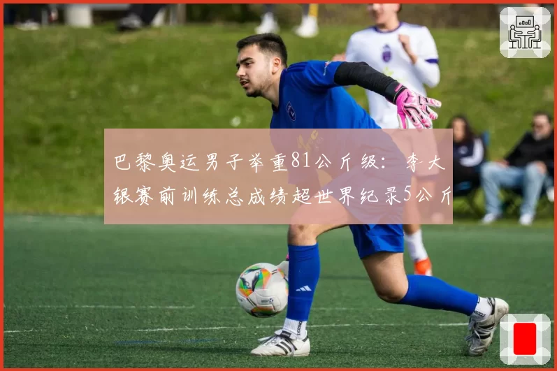 巴黎奥运男子举重81公斤级：李大银赛前训练总成绩超世界纪录5公斤