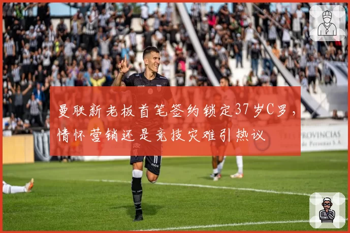 曼联新老板首笔签约锁定37岁C罗，情怀营销还是竞技灾难引热议