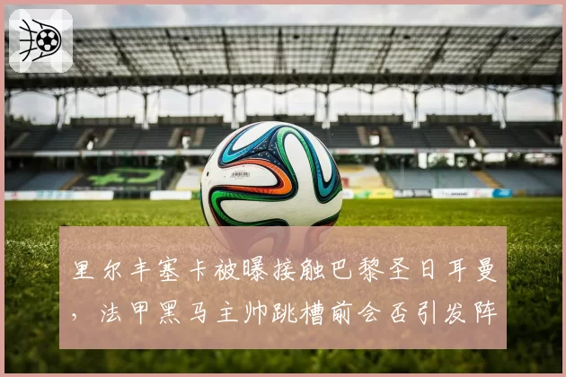 里尔丰塞卡被曝接触巴黎圣日耳曼,法甲黑马主帅跳槽前会否引发阵容震荡?