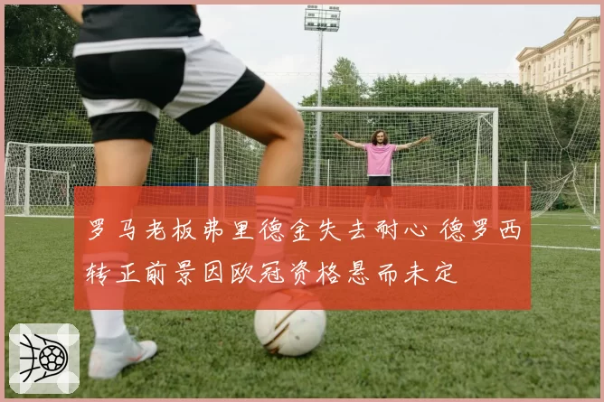 罗马老板弗里德金失去耐心 德罗西转正前景因欧冠资格悬而未定