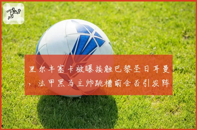 里尔丰塞卡被曝接触巴黎圣日耳曼,法甲黑马主帅跳槽前会否引发阵容震荡?