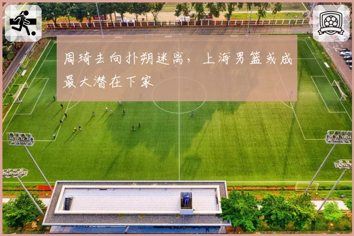 周琦去向扑朔迷离，上海男篮或成最大潜在下家