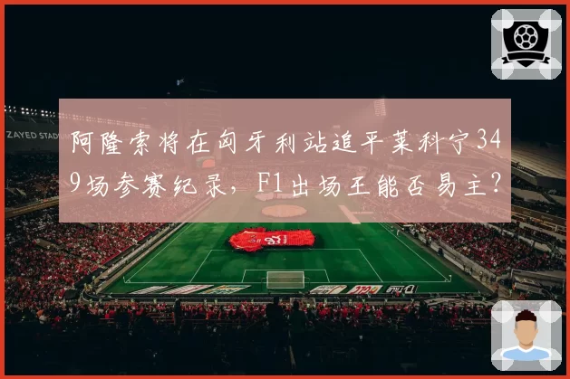 阿隆索将在匈牙利站追平莱科宁349场参赛纪录,F1出场王能否易主?