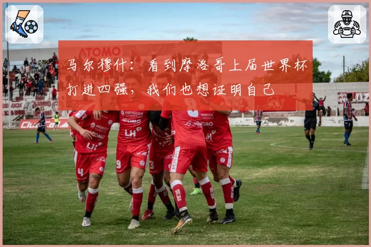 马尔穆什：看到摩洛哥上届世界杯打进四强，我们也想证明自己