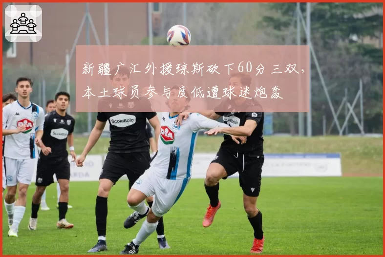 新疆广汇外援琼斯砍下60分三双，本土球员参与度低遭球迷炮轰