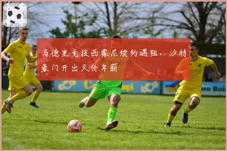 马德里竞技西蒙尼续约遇阻，沙特豪门开出天价年薪