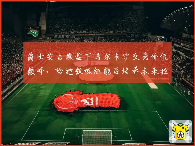 爵士安吉操盘下马尔卡宁交易价值巅峰，哈迪教练组能否培养未来控卫？