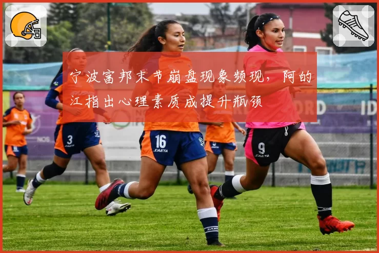 宁波富邦末节崩盘现象频现,阿的江指出心理素质成提升瓶颈