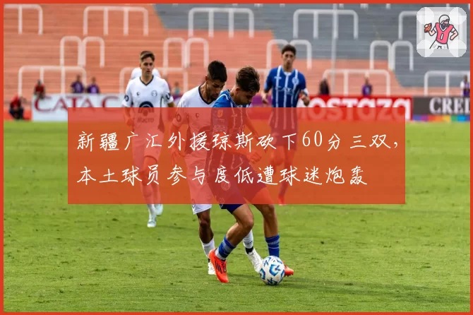 新疆广汇外援琼斯砍下60分三双，本土球员参与度低遭球迷炮轰