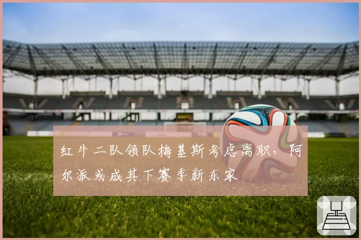 红牛二队领队梅基斯考虑离职，阿尔派或成其下赛季新东家